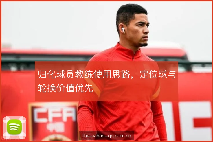 归化球员教练使用思路,定位球与轮换价值优先 归化球员教练使用思路,定位球与轮换价值优先
